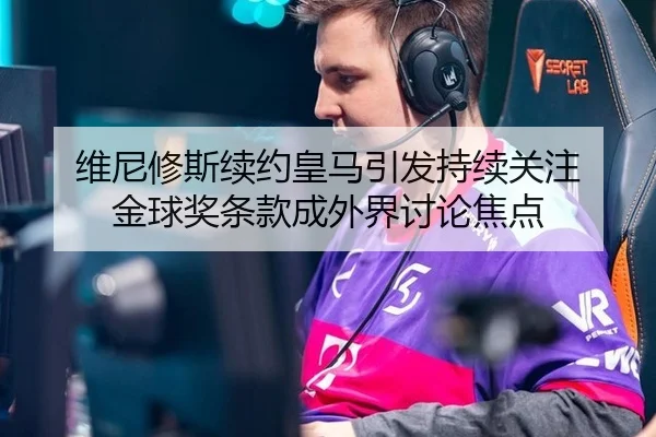 维尼修斯续约皇马引发持续关注 金球奖条款成外界讨论焦点